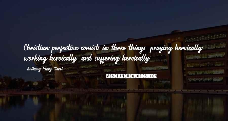 Anthony Mary Claret quotes: Christian perfection consists in three things: praying heroically, working heroically, and suffering heroically.