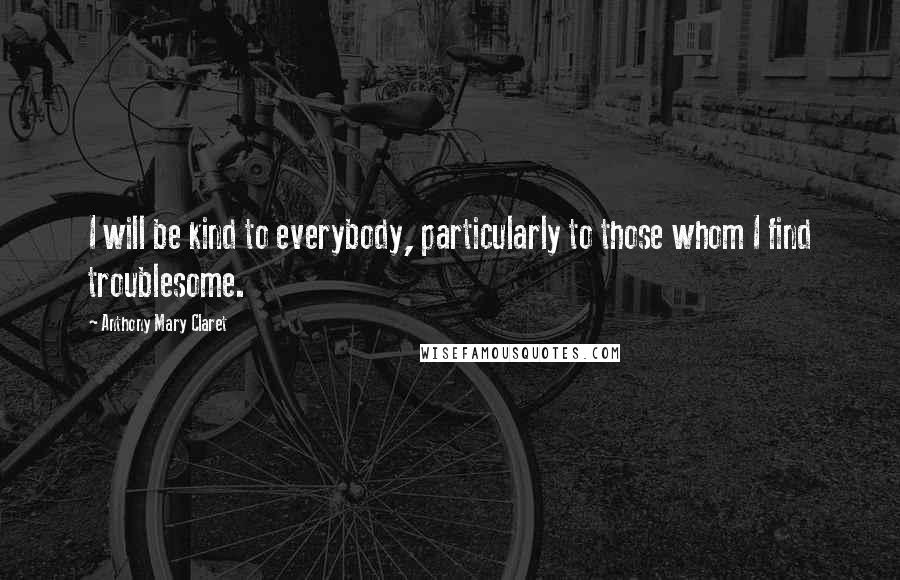 Anthony Mary Claret quotes: I will be kind to everybody, particularly to those whom I find troublesome. Anthony Mary Claret quotes: I will be kind to everybody, particularly to those whom I find troublesome.
