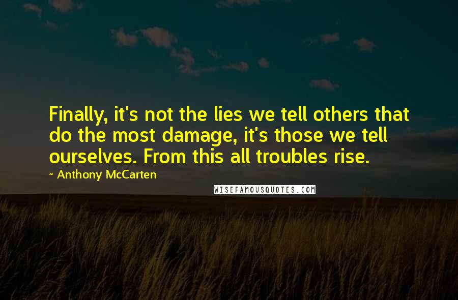 Anthony McCarten quotes: Finally, it's not the lies we tell others that do the most damage, it's those we tell ourselves. From this all troubles rise.