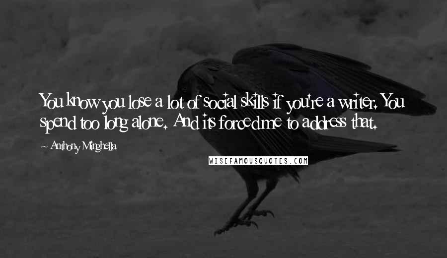 Anthony Minghella quotes: You know you lose a lot of social skills if you're a writer. You spend too long alone. And its forced me to address that.