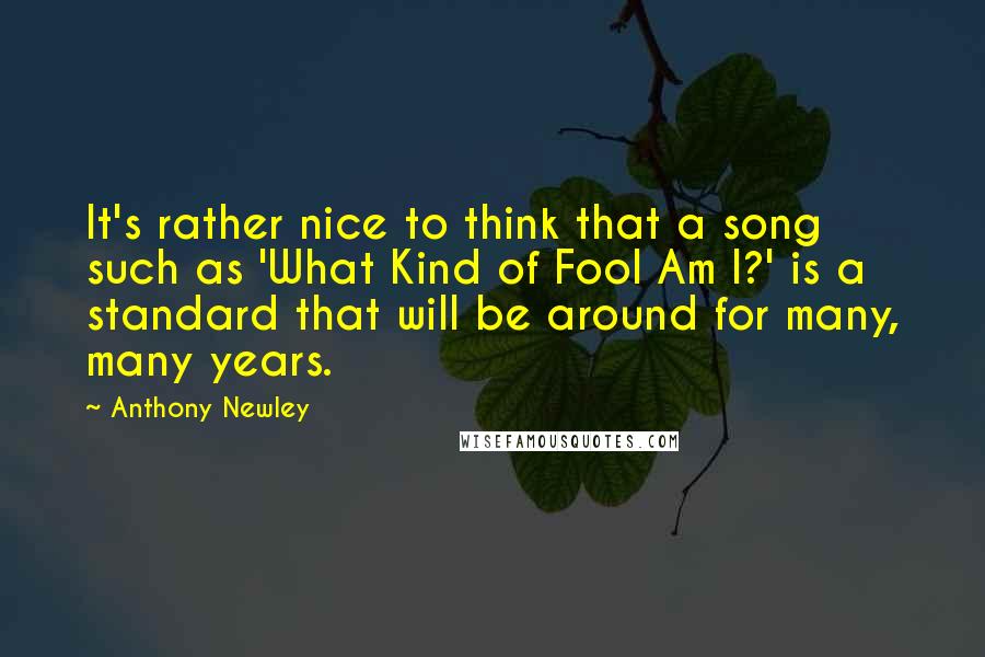 Anthony Newley quotes: It's rather nice to think that a song such as 'What Kind of Fool Am I?' is a standard that will be around for many, many years.