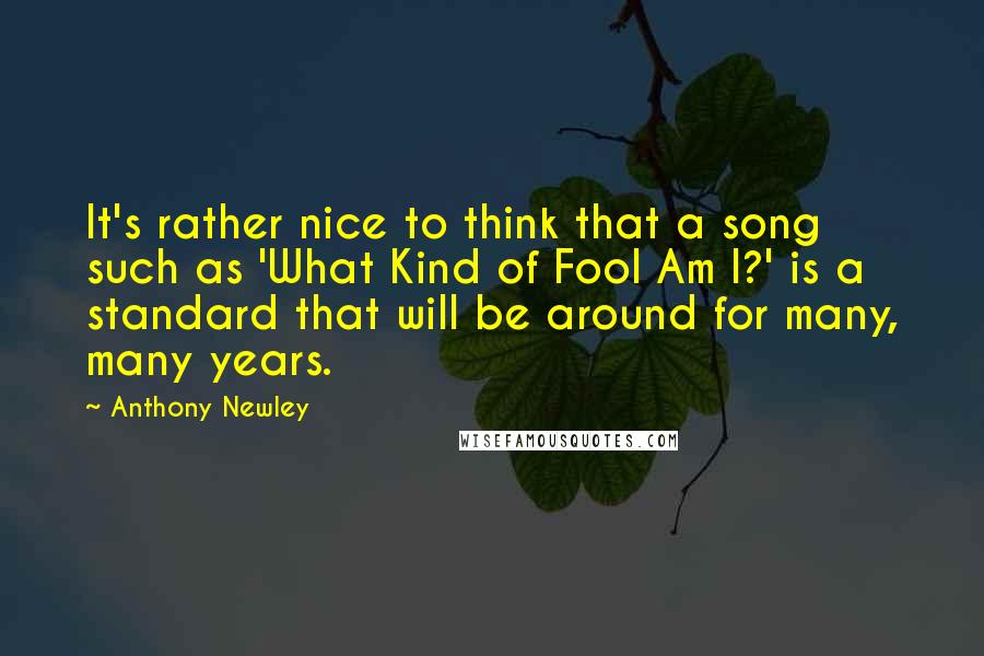 Anthony Newley quotes: It's rather nice to think that a song such as 'What Kind of Fool Am I?' is a standard that will be around for many, many years. Anthony Newley quotes: It's rather nice to think that a song such as 'What Kind of Fool Am I?' is a standard that will be around for many, many years.