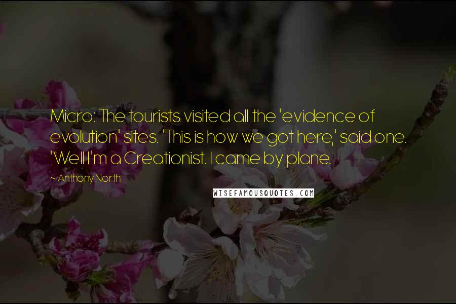 Anthony North quotes: Micro: The tourists visited all the 'evidence of evolution' sites. 'This is how we got here,' said one. 'Well I'm a Creationist. I came by plane. Anthony North quotes: Micro: The tourists visited all the 'evidence of evolution' sites. 'This is how we got here,' said one. 'Well I'm a Creationist. I came by plane.