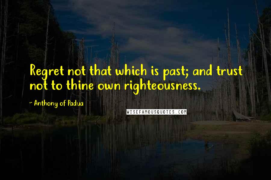 Anthony Of Padua quotes: Regret not that which is past; and trust not to thine own righteousness.