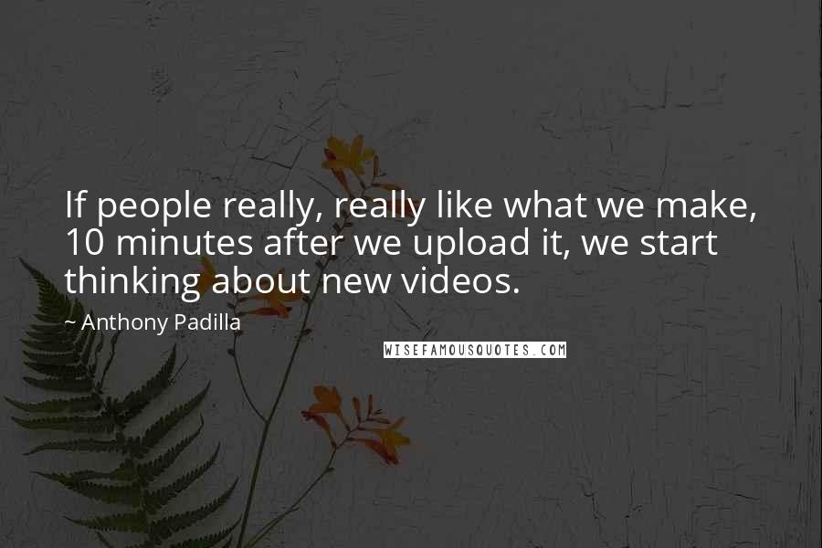 Anthony Padilla quotes: If people really, really like what we make, 10 minutes after we upload it, we start thinking about new videos.