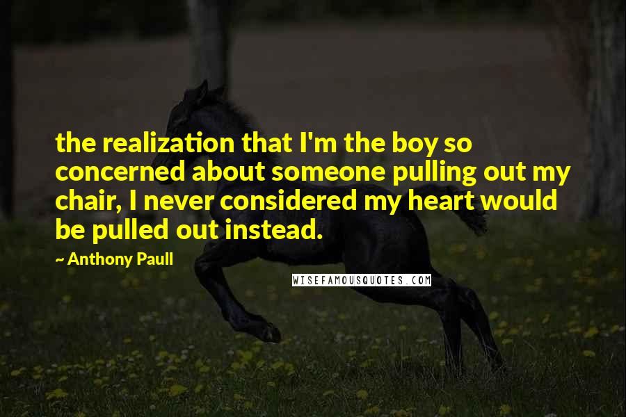 Anthony Paull quotes: the realization that I'm the boy so concerned about someone pulling out my chair, I never considered my heart would be pulled out instead. Anthony Paull quotes: the realization that I'm the boy so concerned about someone pulling out my chair, I never considered my heart would be pulled out instead.