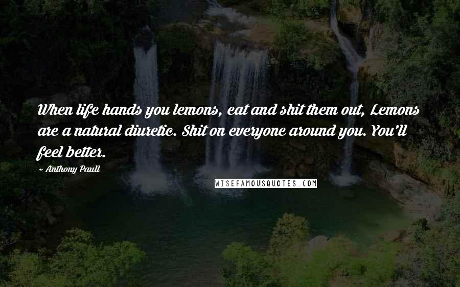 Anthony Paull quotes: When life hands you lemons, eat and shit them out, Lemons are a natural diuretic. Shit on everyone around you. You'll feel better. Anthony Paull quotes: When life hands you lemons, eat and shit them out, Lemons are a natural diuretic. Shit on everyone around you. You'll feel better.