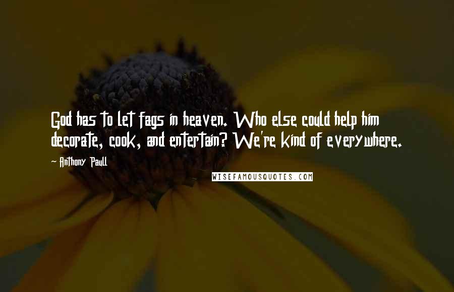 Anthony Paull quotes: God has to let fags in heaven. Who else could help him decorate, cook, and entertain? We're kind of everywhere. Anthony Paull quotes: God has to let fags in heaven. Who else could help him decorate, cook, and entertain? We're kind of everywhere.
