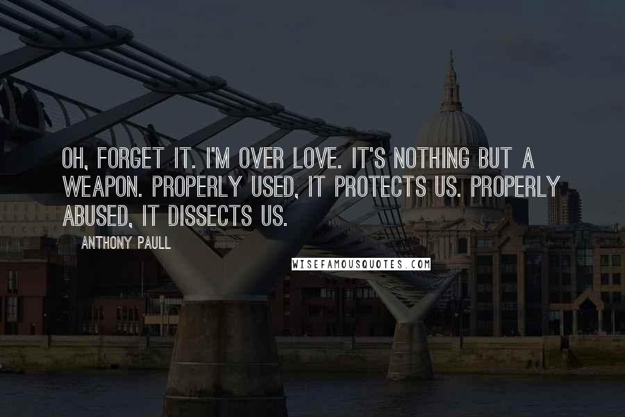 Anthony Paull quotes: Oh, forget it. I'm over love. It's nothing but a weapon. Properly used, it protects us. Properly abused, it dissects us.