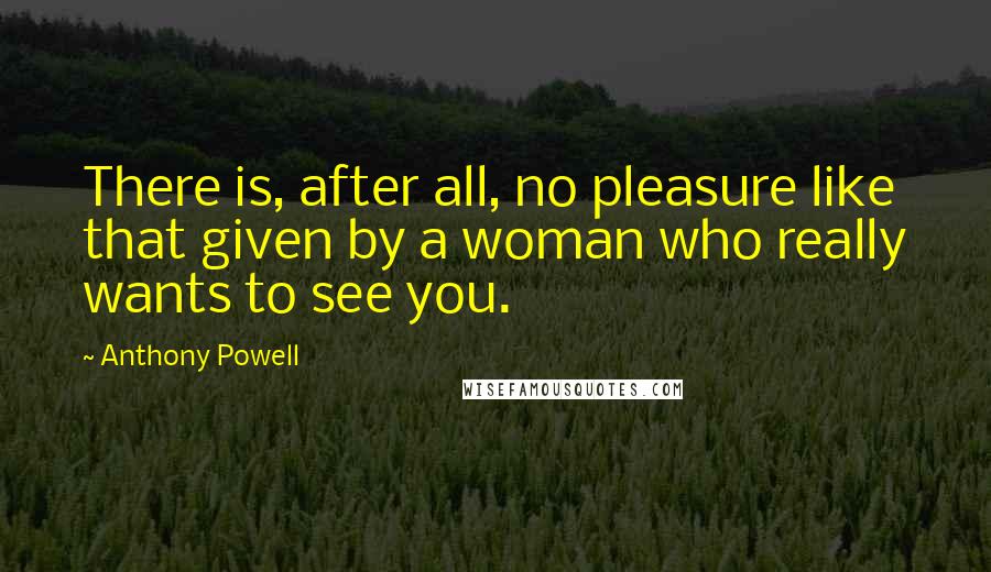 Anthony Powell quotes: There is, after all, no pleasure like that given by a woman who really wants to see you.