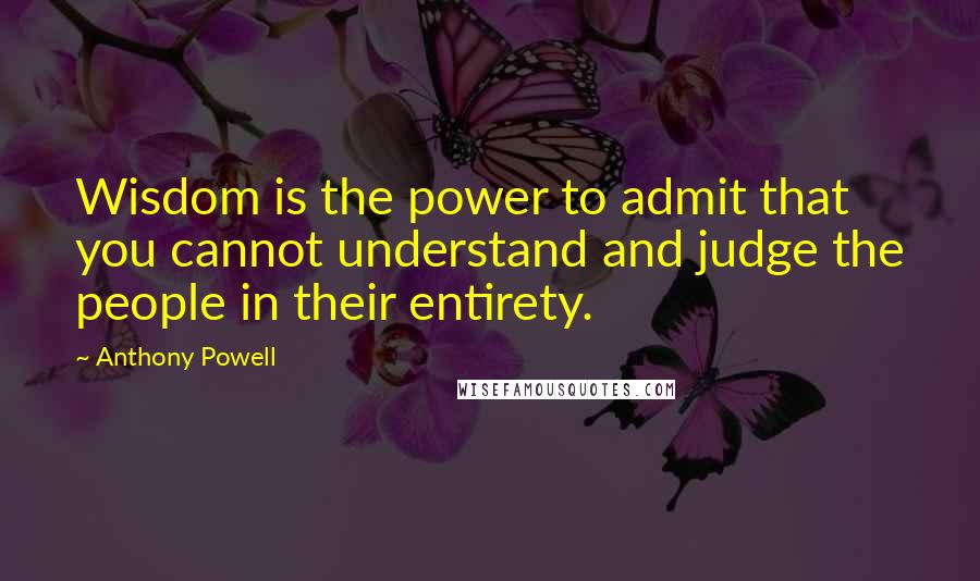 Anthony Powell quotes: Wisdom is the power to admit that you cannot understand and judge the people in their entirety.