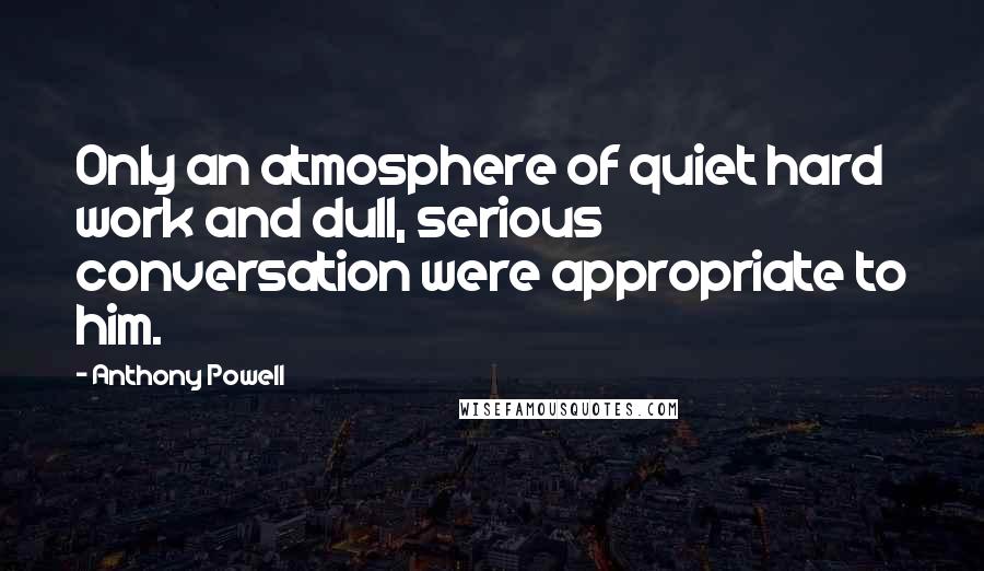 Anthony Powell quotes: Only an atmosphere of quiet hard work and dull, serious conversation were appropriate to him.