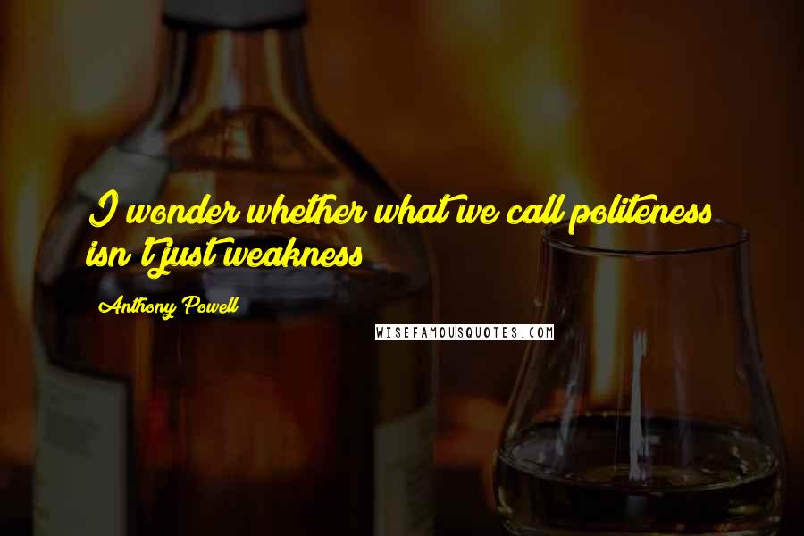 Anthony Powell quotes: I wonder whether what we call politeness isn't just weakness