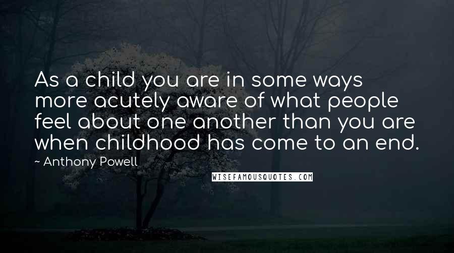 Anthony Powell quotes: As a child you are in some ways more acutely aware of what people feel about one another than you are when childhood has come to an end.
