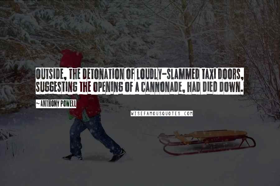 Anthony Powell quotes: Outside, the detonation of loudly-slammed taxi doors, suggesting the opening of a cannonade, had died down.
