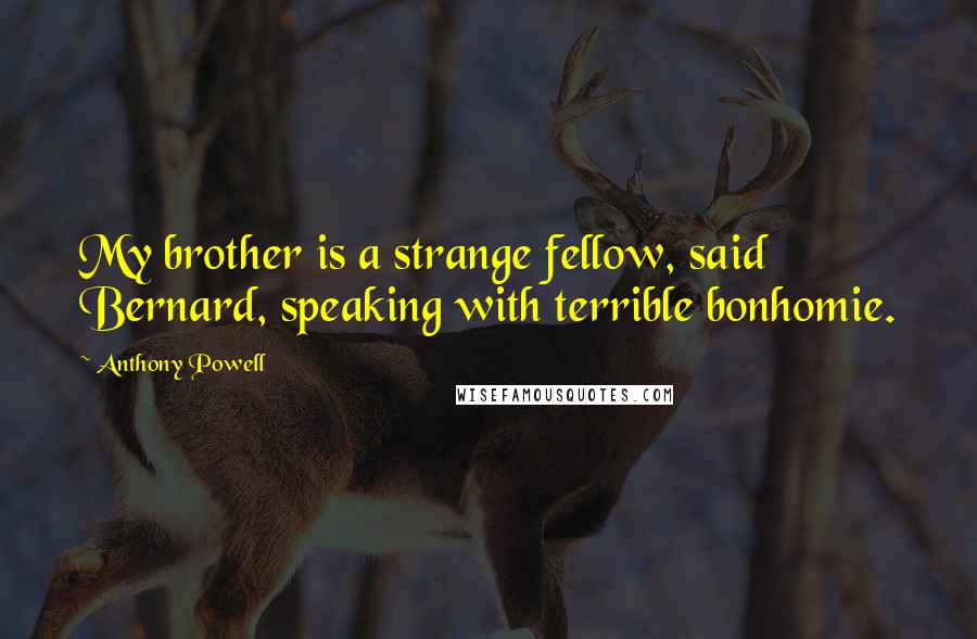 Anthony Powell quotes: My brother is a strange fellow, said Bernard, speaking with terrible bonhomie.