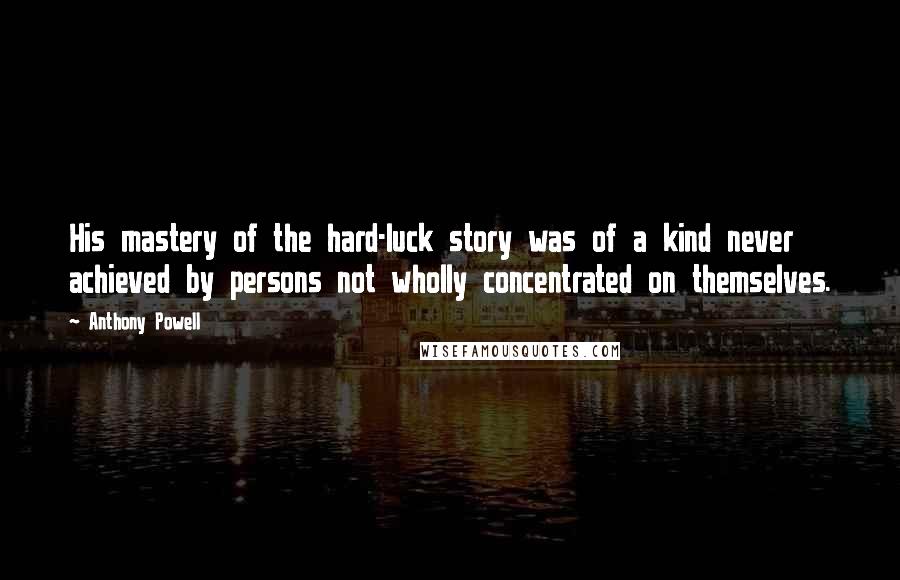 Anthony Powell quotes: His mastery of the hard-luck story was of a kind never achieved by persons not wholly concentrated on themselves.