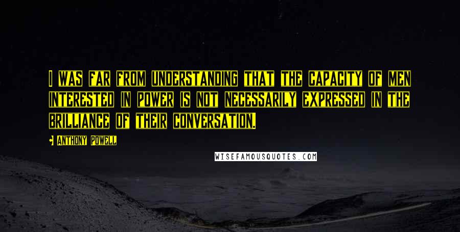 Anthony Powell quotes: I was far from understanding that the capacity of men interested in power is not necessarily expressed in the brilliance of their conversation.
