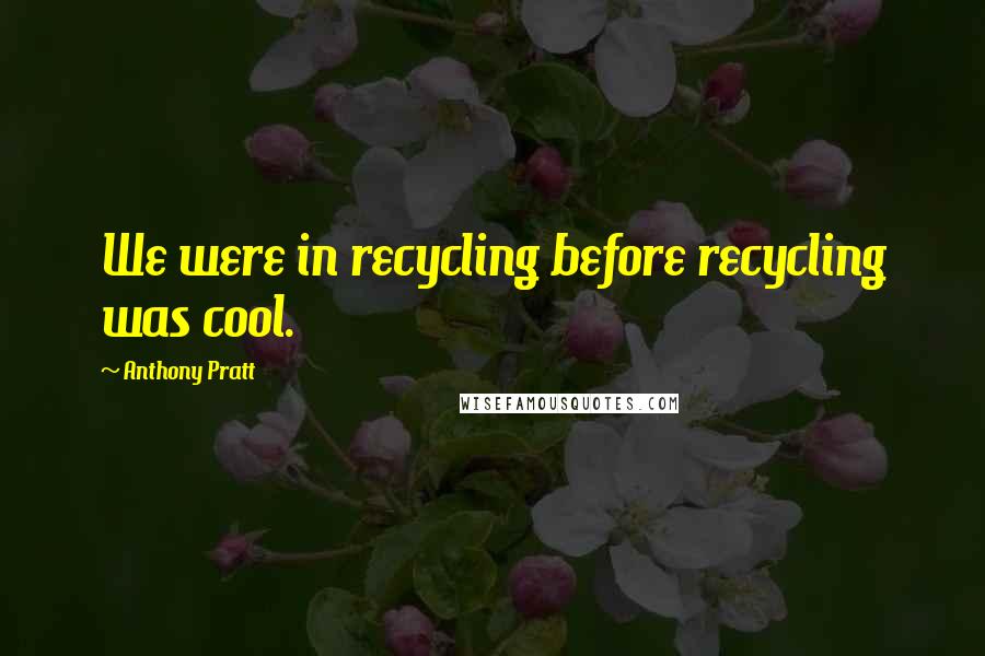 Anthony Pratt quotes: We were in recycling before recycling was cool.