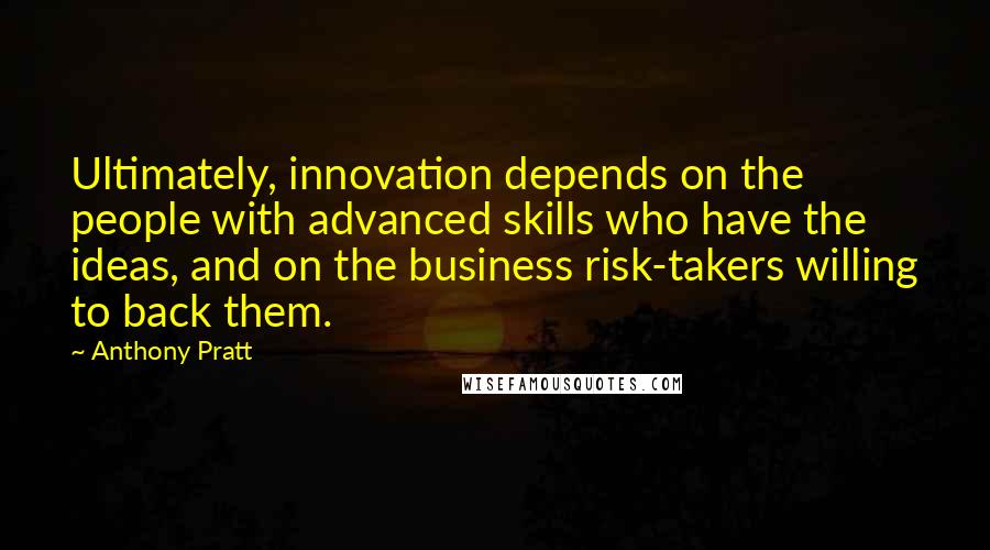 Anthony Pratt quotes: Ultimately, innovation depends on the people with advanced skills who have the ideas, and on the business risk-takers willing to back them. Anthony Pratt quotes: Ultimately, innovation depends on the people with advanced skills who have the ideas, and on the business risk-takers willing to back them.