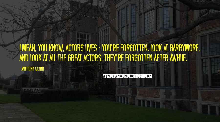 Anthony Quinn quotes: I mean, you know, actors lives - you're forgotten. Look at Barrymore, and look at all the great actors. They're forgotten after awhile.