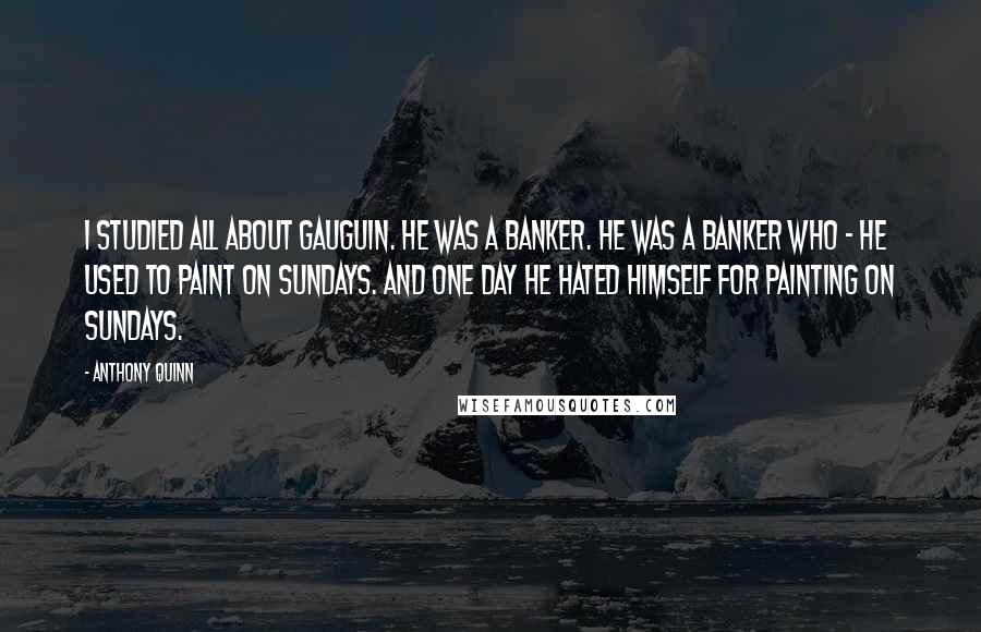 Anthony Quinn quotes: I studied all about Gauguin. He was a banker. He was a banker who - he used to paint on Sundays. And one day he hated himself for painting on