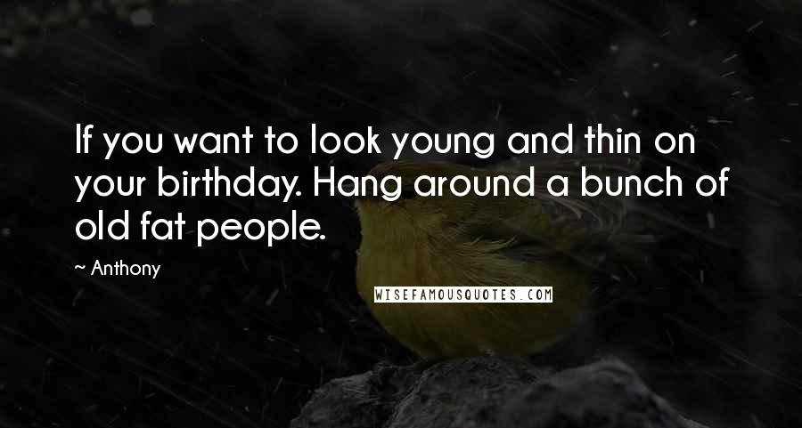 Anthony quotes: If you want to look young and thin on your birthday. Hang around a bunch of old fat people.