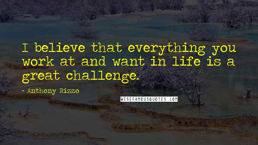 Anthony Rizzo quotes: I believe that everything you work at and want in life is a great challenge.