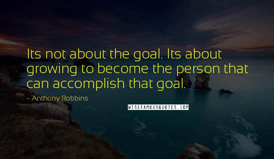 Anthony Robbins quotes: Its not about the goal. Its about growing to become the person that can accomplish that goal.