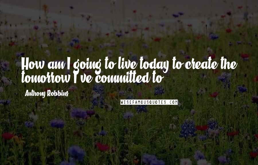 Anthony Robbins quotes: How am I going to live today to create the tomorrow I've committed to?
