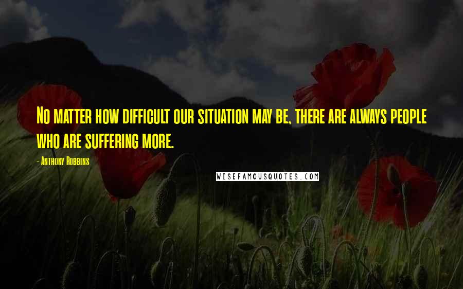 Anthony Robbins quotes: No matter how difficult our situation may be, there are always people who are suffering more.