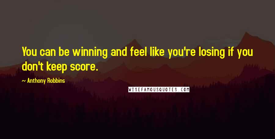 Anthony Robbins quotes: You can be winning and feel like you're losing if you don't keep score.