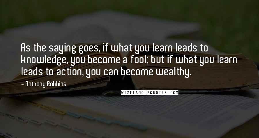 Anthony Robbins quotes: As the saying goes, if what you learn leads to knowledge, you become a fool; but if what you learn leads to action, you can become wealthy.