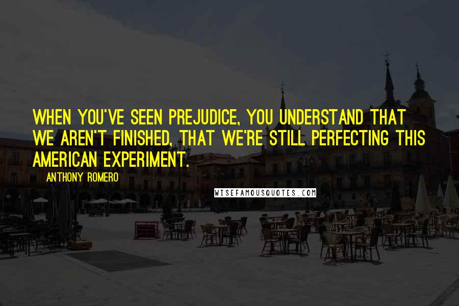 Anthony Romero quotes: When you've seen prejudice, you understand that we aren't finished, that we're still perfecting this American experiment. Anthony Romero quotes: When you've seen prejudice, you understand that we aren't finished, that we're still perfecting this American experiment.