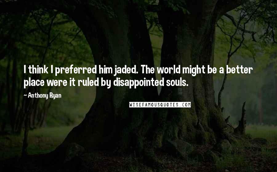 Anthony Ryan quotes: I think I preferred him jaded. The world might be a better place were it ruled by disappointed souls.
