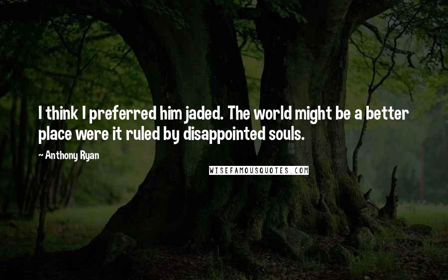 Anthony Ryan quotes: I think I preferred him jaded. The world might be a better place were it ruled by disappointed souls. Anthony Ryan quotes: I think I preferred him jaded. The world might be a better place were it ruled by disappointed souls.