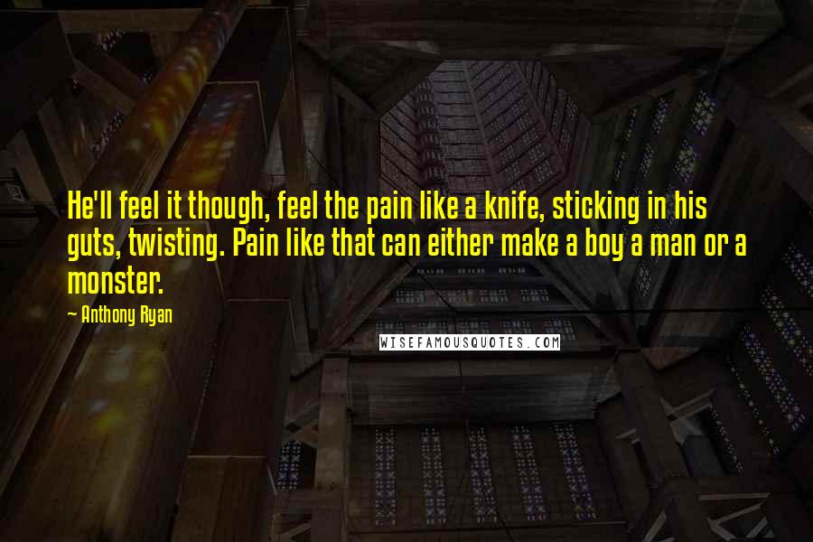 Anthony Ryan quotes: He'll feel it though, feel the pain like a knife, sticking in his guts, twisting. Pain like that can either make a boy a man or a monster. Anthony Ryan quotes: He'll feel it though, feel the pain like a knife, sticking in his guts, twisting. Pain like that can either make a boy a man or a monster.