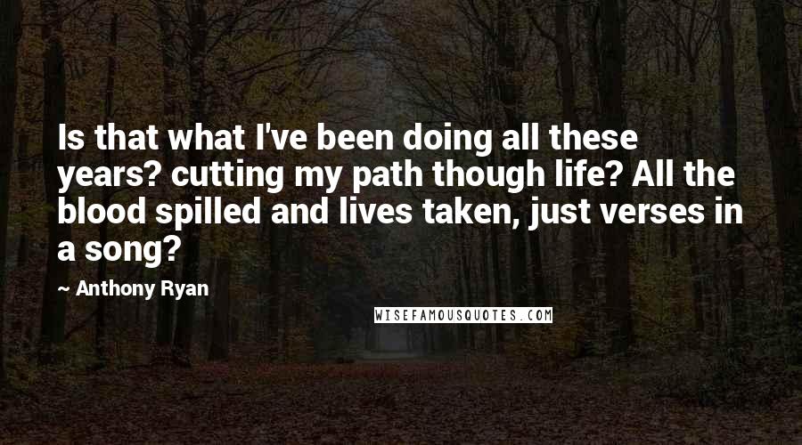 Anthony Ryan quotes: Is that what I've been doing all these years? cutting my path though life? All the blood spilled and lives taken, just verses in a song? Anthony Ryan quotes: Is that what I've been doing all these years? cutting my path though life? All the blood spilled and lives taken, just verses in a song?