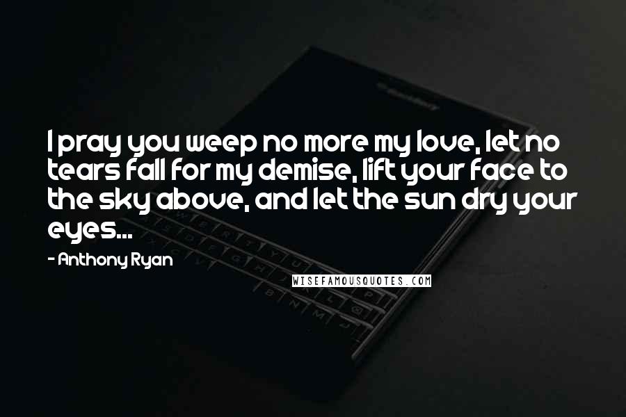 Anthony Ryan quotes: I pray you weep no more my love, let no tears fall for my demise, lift your face to the sky above, and let the sun dry your eyes... Anthony Ryan quotes: I pray you weep no more my love, let no tears fall for my demise, lift your face to the sky above, and let the sun dry your eyes...