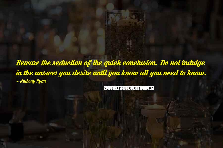 Anthony Ryan quotes: Beware the seduction of the quick conclusion. Do not indulge in the answer you desire until you know all you need to know. Anthony Ryan quotes: Beware the seduction of the quick conclusion. Do not indulge in the answer you desire until you know all you need to know.