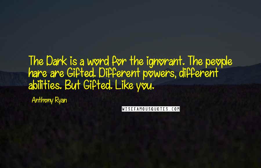Anthony Ryan quotes: The Dark is a word for the ignorant. The people hare are Gifted. Different powers, different abilities. But Gifted. Like you. Anthony Ryan quotes: The Dark is a word for the ignorant. The people hare are Gifted. Different powers, different abilities. But Gifted. Like you.