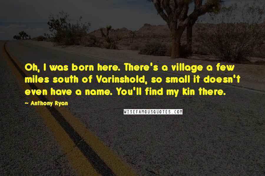 Anthony Ryan quotes: Oh, I was born here. There's a village a few miles south of Varinshold, so small it doesn't even have a name. You'll find my kin there. Anthony Ryan quotes: Oh, I was born here. There's a village a few miles south of Varinshold, so small it doesn't even have a name. You'll find my kin there.
