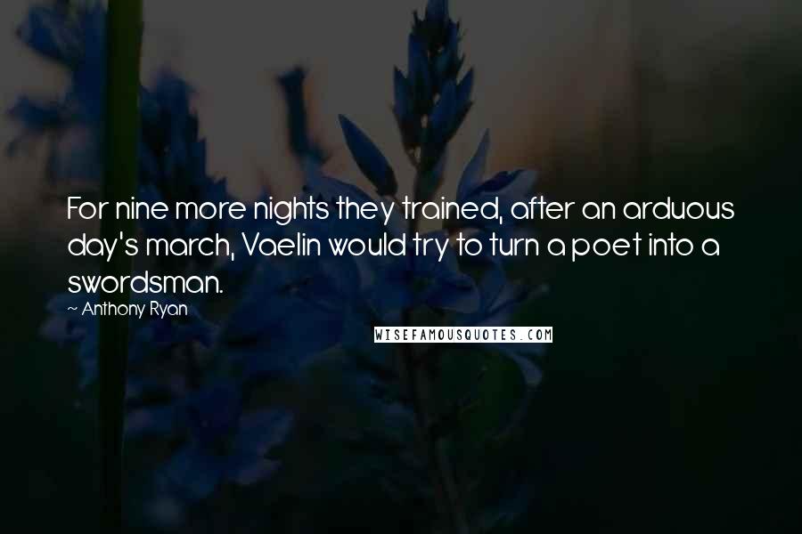 Anthony Ryan quotes: For nine more nights they trained, after an arduous day's march, Vaelin would try to turn a poet into a swordsman. Anthony Ryan quotes: For nine more nights they trained, after an arduous day's march, Vaelin would try to turn a poet into a swordsman.