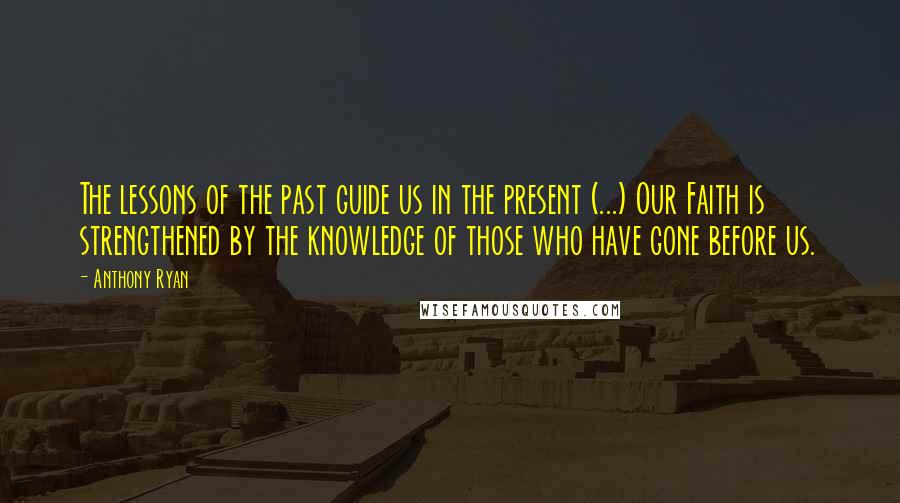 Anthony Ryan quotes: The lessons of the past guide us in the present (...) Our Faith is strengthened by the knowledge of those who have gone before us. Anthony Ryan quotes: The lessons of the past guide us in the present (...) Our Faith is strengthened by the knowledge of those who have gone before us.