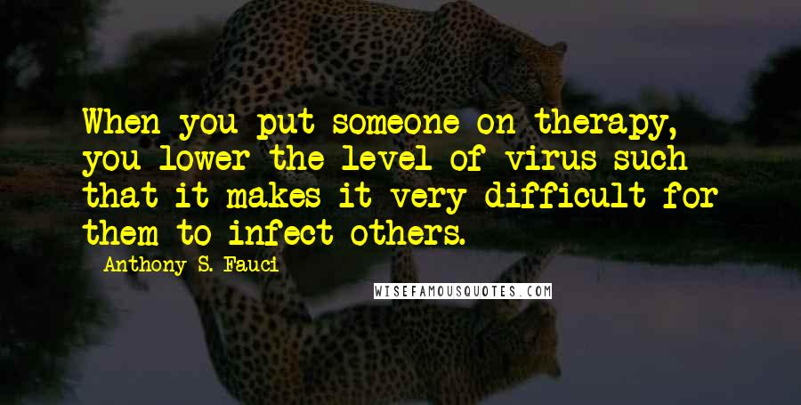 Anthony S. Fauci quotes: When you put someone on therapy, you lower the level of virus such that it makes it very difficult for them to infect others.