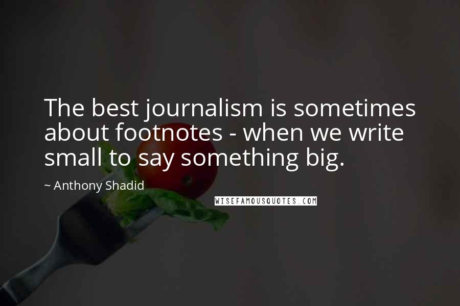 Anthony Shadid quotes: The best journalism is sometimes about footnotes - when we write small to say something big.