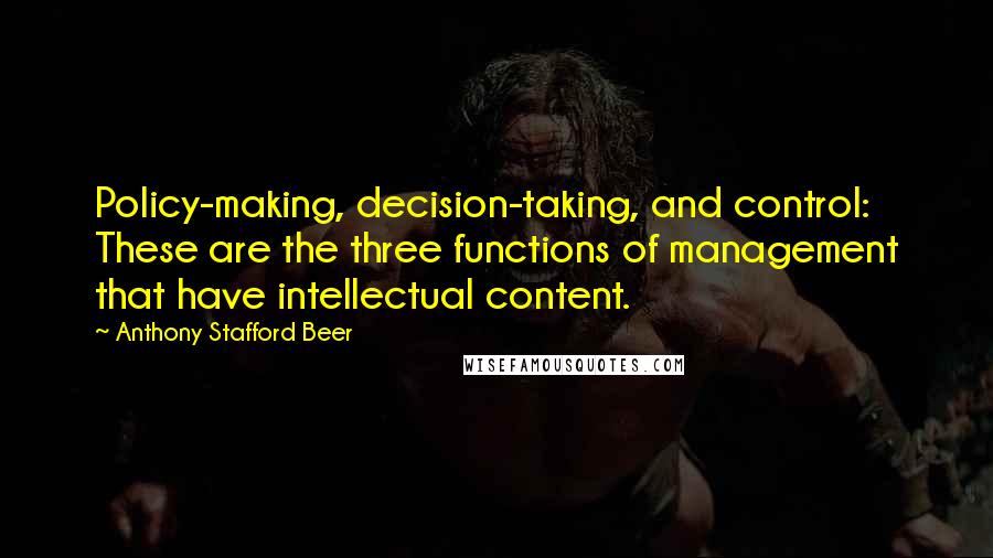 Anthony Stafford Beer quotes: Policy-making, decision-taking, and control: These are the three functions of management that have intellectual content. Anthony Stafford Beer quotes: Policy-making, decision-taking, and control: These are the three functions of management that have intellectual content.