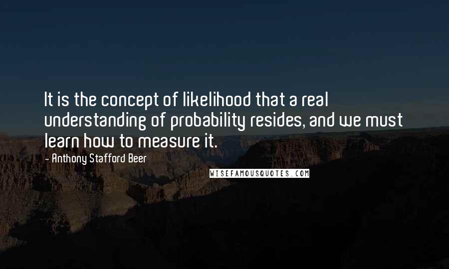 Anthony Stafford Beer quotes: It is the concept of likelihood that a real understanding of probability resides, and we must learn how to measure it. Anthony Stafford Beer quotes: It is the concept of likelihood that a real understanding of probability resides, and we must learn how to measure it.