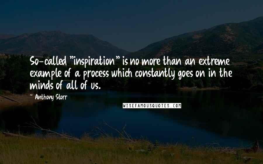 Anthony Storr quotes: So-called "inspiration" is no more than an extreme example of a process which constantly goes on in the minds of all of us. Anthony Storr quotes: So-called "inspiration" is no more than an extreme example of a process which constantly goes on in the minds of all of us.