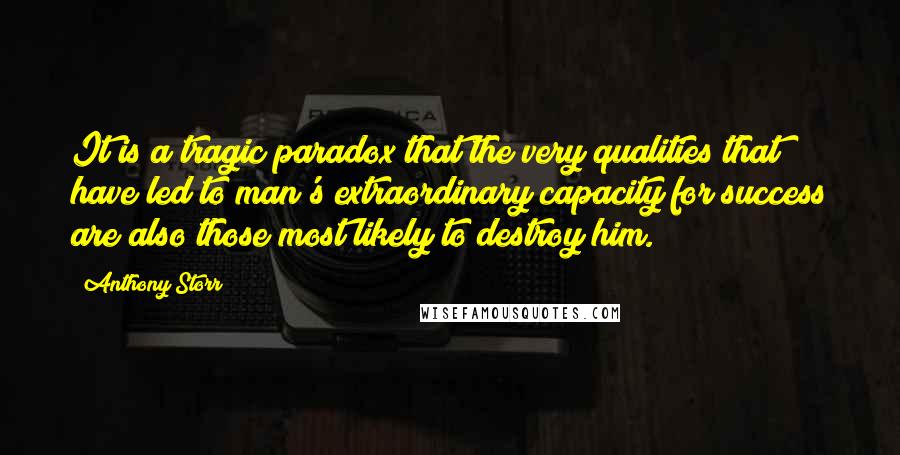 Anthony Storr quotes: It is a tragic paradox that the very qualities that have led to man's extraordinary capacity for success are also those most likely to destroy him.